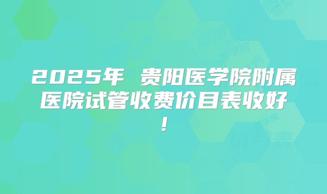 2025年 贵阳医学院附属医院试管收费价目表收好!