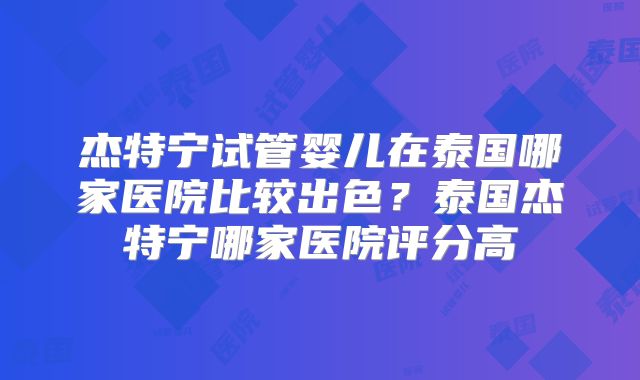 杰特宁试管婴儿在泰国哪家医院比较出色?泰国杰特宁哪家医院评分高