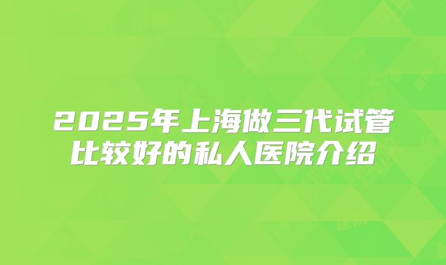 2025年上海做三代试管比较好的私人医院介绍