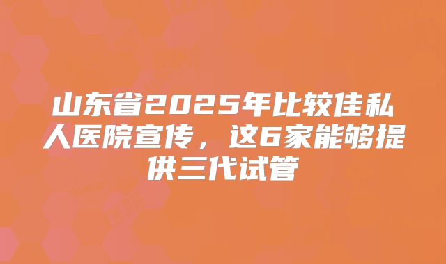山东省2025年比较佳私人医院宣传,这6家能够提供三代试管