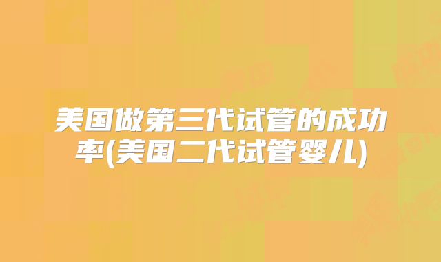 美国做第三代试管的成功率(美国二代试管婴儿)