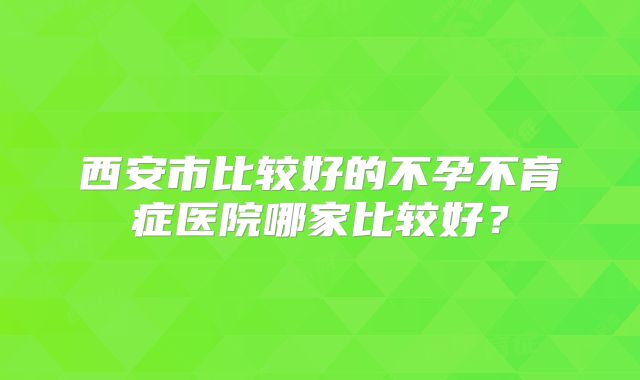 西安市比较好的不孕不育症医院哪家比较好？