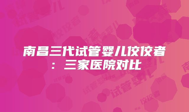 南昌三代试管婴儿佼佼者:三家医院对比