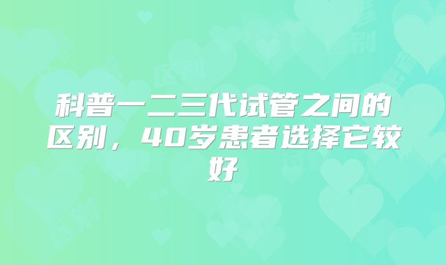 科普一二三代试管之间的区别,40岁患者选择它较好