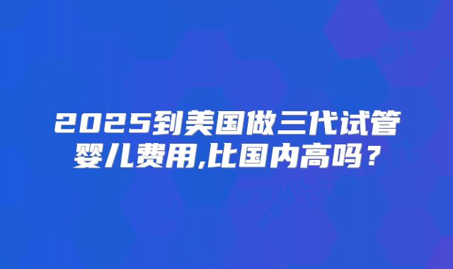 2025到美国做三代试管婴儿费用,比国内高吗?
