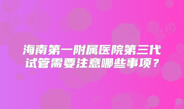 海南第一附属医院第三代试管需要注意哪些事项？
