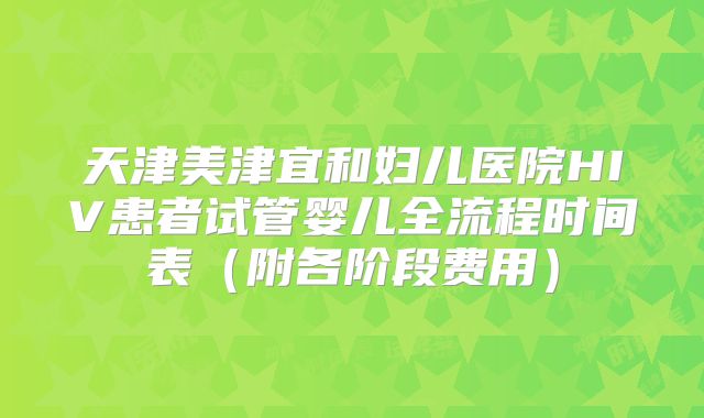 天津美津宜和妇儿医院HIV患者试管婴儿全流程时间表（附各阶段费用）