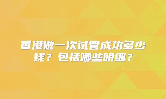 香港做一次试管成功多少钱?包括哪些明细?