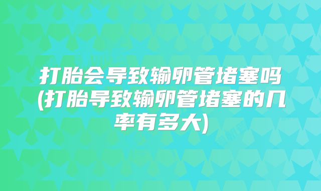 打胎会导致输卵管堵塞吗(打胎导致输卵管堵塞的几率有多大)