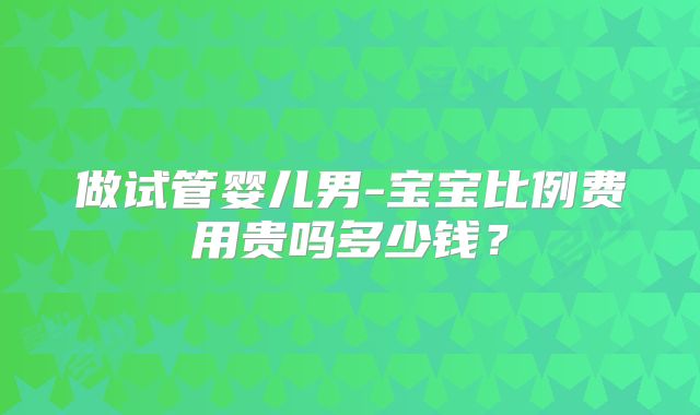 做试管婴儿男-宝宝比例费用贵吗多少钱？