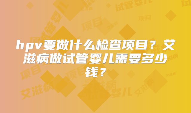 hpv要做什么检查项目?艾滋病做试管婴儿需要多少钱?