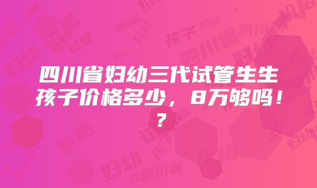 四川省妇幼三代试管生生孩子价格多少，8万够吗！？