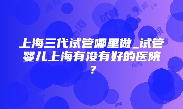上海三代试管哪里做_试管婴儿上海有没有好的医院？