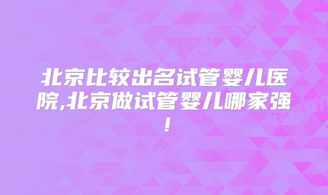 北京比较出名试管婴儿医院,北京做试管婴儿哪家强！