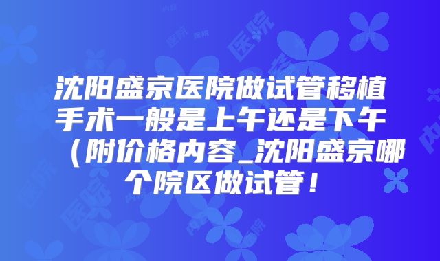 沈阳盛京医院做试管移植手术一般是上午还是下午(附价格内容_沈阳盛京哪个院区做试管!