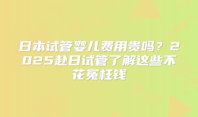 日本试管婴儿费用贵吗？2025赴日试管了解这些不花冤枉钱