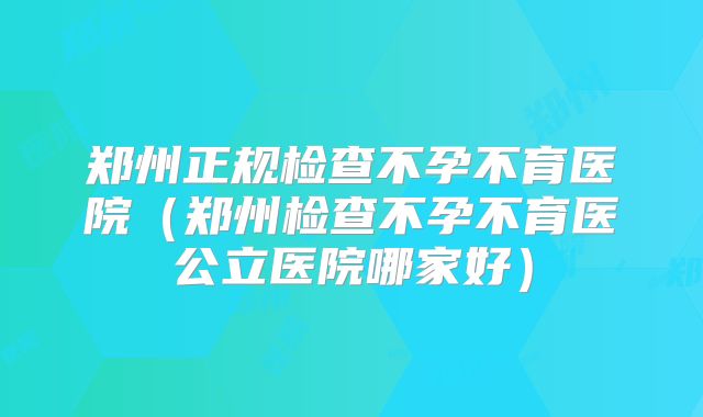 郑州正规检查不孕不育医院（郑州检查不孕不育医公立医院哪家好）