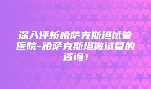 深入评析哈萨克斯坦试管医院-哈萨克斯坦做试管的咨询!