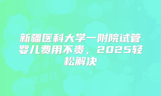 新疆医科大学一附院试管婴儿费用不贵，2025轻松解决