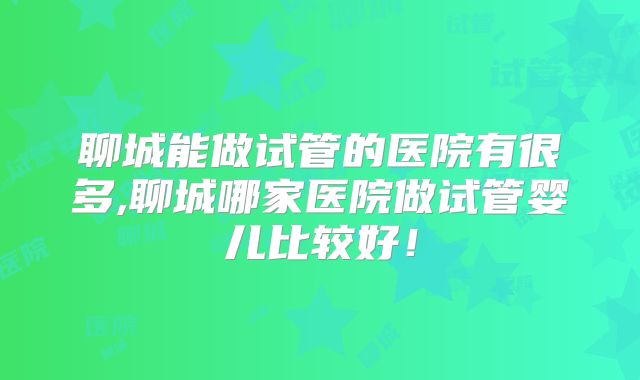 聊城能做试管的医院有很多,聊城哪家医院做试管婴儿比较好!