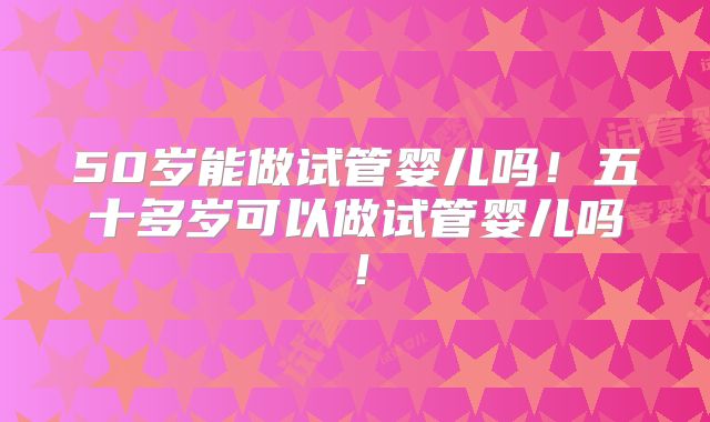 50岁能做试管婴儿吗!五十多岁可以做试管婴儿吗!
