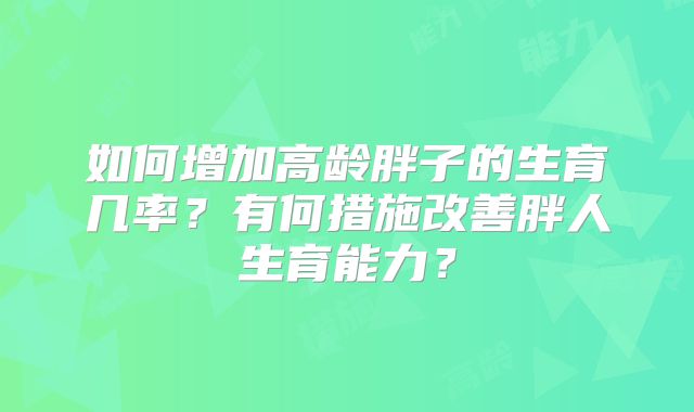 如何增加高龄胖子的生育几率？有何措施改善胖人生育能力？