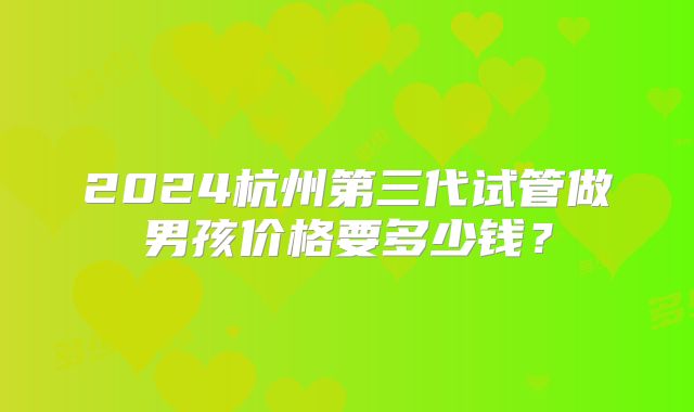 2024杭州第三代试管做男孩价格要多少钱？