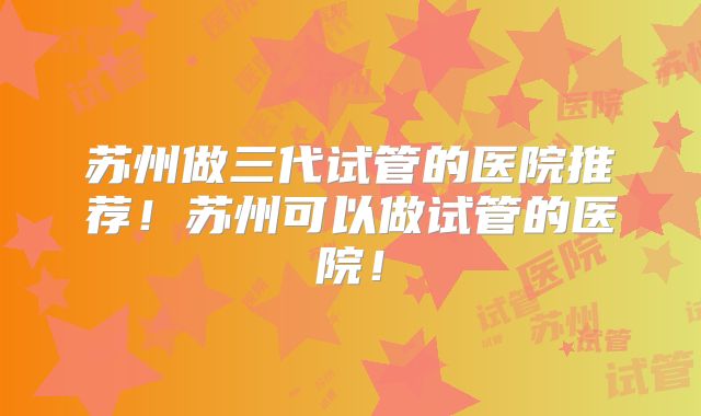 苏州做三代试管的医院推荐!苏州可以做试管的医院!