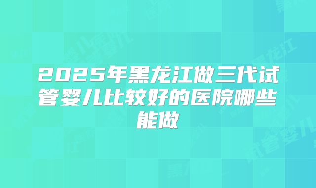 2025年黑龙江做三代试管婴儿比较好的医院哪些能做