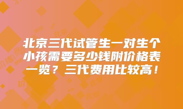 北京三代试管生一对生个小孩需要多少钱附价格表一览?三代费用比较高!