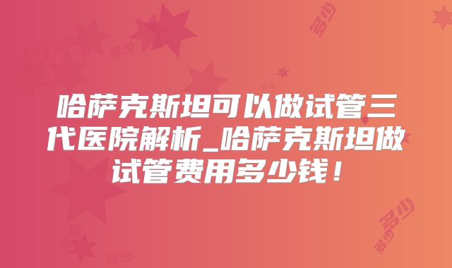 哈萨克斯坦可以做试管三代医院解析_哈萨克斯坦做试管费用多少钱!