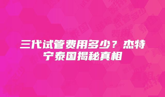 三代试管费用多少？杰特宁泰国揭秘真相