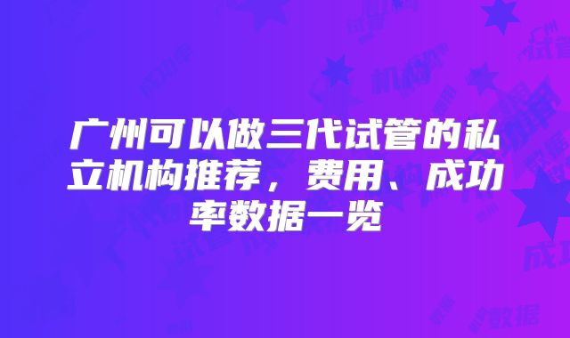 广州可以做三代试管的私立机构推荐，费用、成功率数据一览
