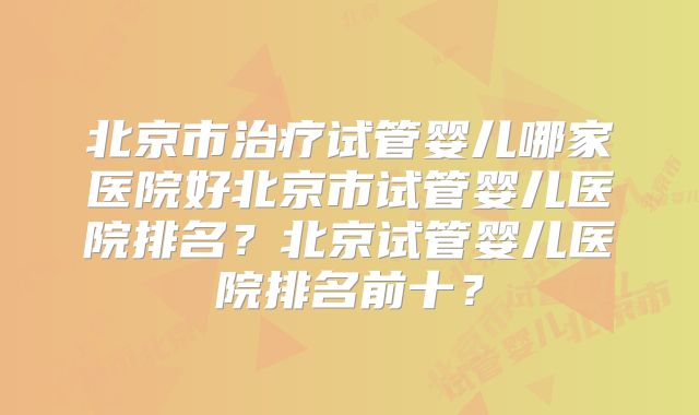 北京市治疗试管婴儿哪家医院好北京市试管婴儿医院排名?北京试管婴儿医院排名前十?