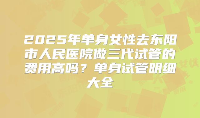 2025年单身女性去东阳市人民医院做三代试管的费用高吗?单身试管明细大全