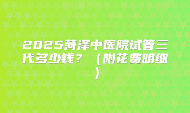 2025菏泽中医院试管三代多少钱？（附花费明细）