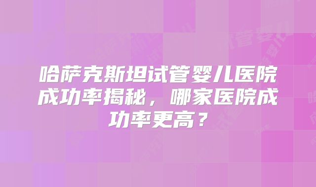 哈萨克斯坦试管婴儿医院成功率揭秘,哪家医院成功率更高?