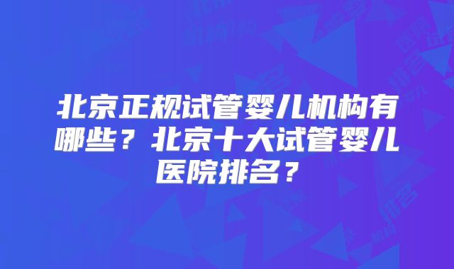 北京正规试管婴儿机构有哪些？北京十大试管婴儿医院排名？