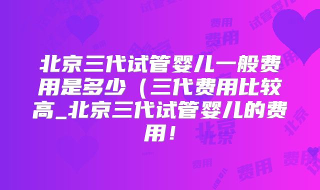 北京三代试管婴儿一般费用是多少(三代费用比较高_北京三代试管婴儿的费用!