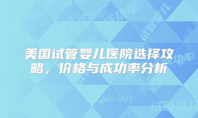 美国试管婴儿医院选择攻略，价格与成功率分析