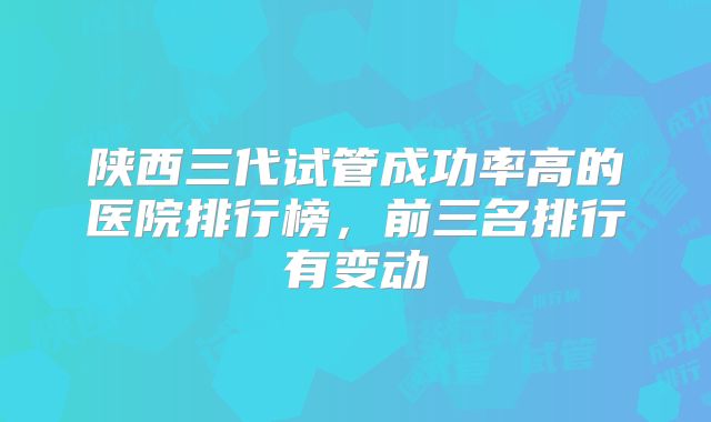 陕西三代试管成功率高的医院排行榜,前三名排行有变动