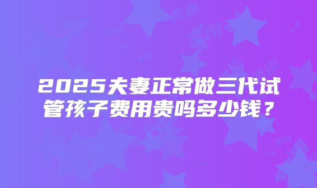 2025夫妻正常做三代试管孩子费用贵吗多少钱？
