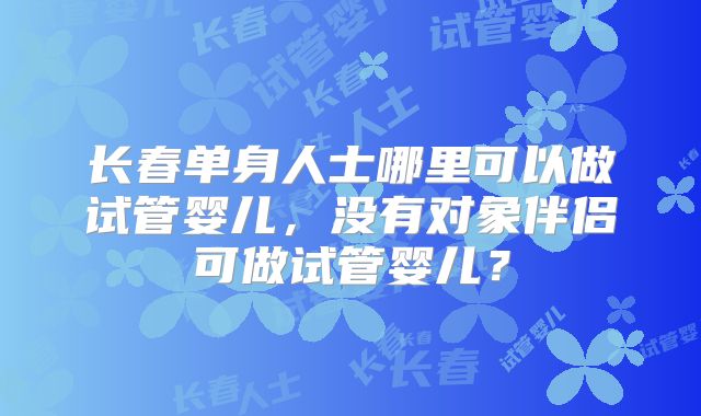 长春单身人士哪里可以做试管婴儿，没有对象伴侣可做试管婴儿？