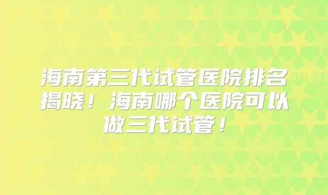 海南第三代试管医院排名揭晓!海南哪个医院可以做三代试管!