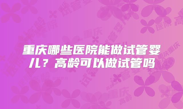重庆哪些医院能做试管婴儿?高龄可以做试管吗
