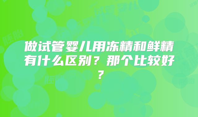 做试管婴儿用冻精和鲜精有什么区别？那个比较好？