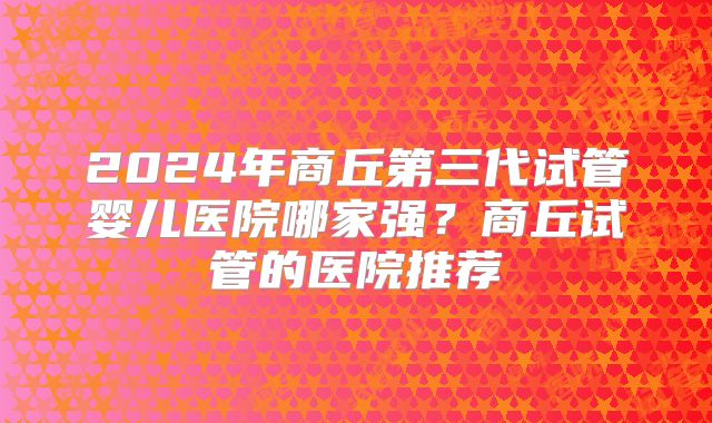 2024年商丘第三代试管婴儿医院哪家强?商丘试管的医院推荐