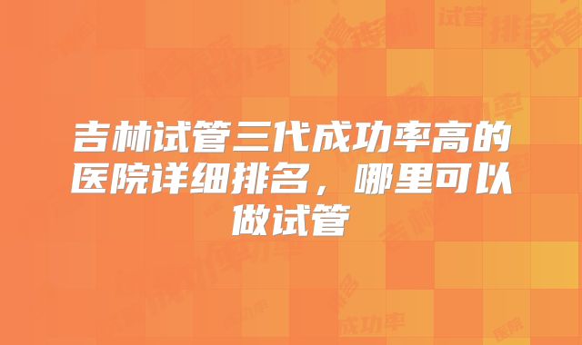 吉林试管三代成功率高的医院详细排名，哪里可以做试管