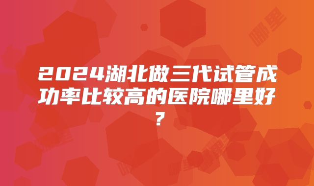 2024湖北做三代试管成功率比较高的医院哪里好？