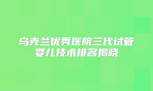 乌克兰优秀医院三代试管婴儿技术排名揭晓
